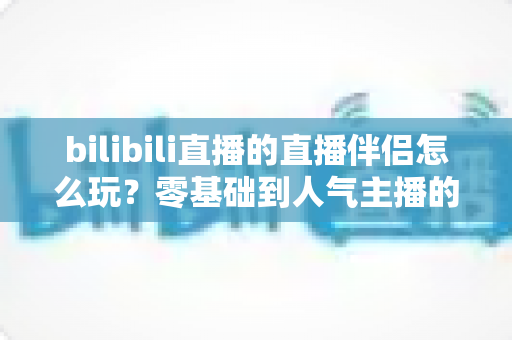 bilibili直播的直播伴侣怎么玩?零基础到人气主播的一篇全流程实战教程 bilibili直播的直播伴侣怎么玩?零基础到人气主播的一篇全流程实战教程