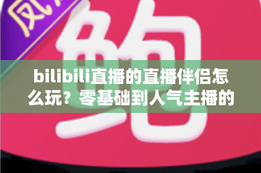bilibili直播的直播伴侣怎么玩？零基础到人气主播的一篇全流程实战教程