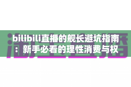 bilibili直播的舰长避坑指南：新手必看的理性消费与权益使用全攻略