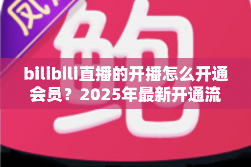 bilibili直播的开播怎么开通会员?2025年最新开通流程与会员权益全解析 bilibili直播的开播怎么开通会员?2025年最新开通流程与会员权益全解析