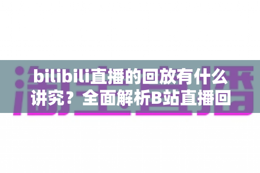 bilibili直播的回放有什么讲究？全面解析B站直播回放的设置、管理与运营价值