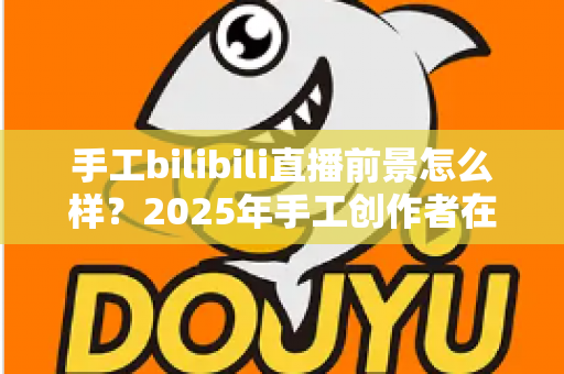 手工bilibili直播前景怎么样？2025年手工创作者在B站直播的机遇、挑战与变现前景深度解析