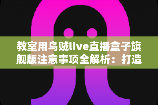 教室用乌贼live直播盒子旗舰版注意事项全解析：打造安全高效课堂直播的实用指南