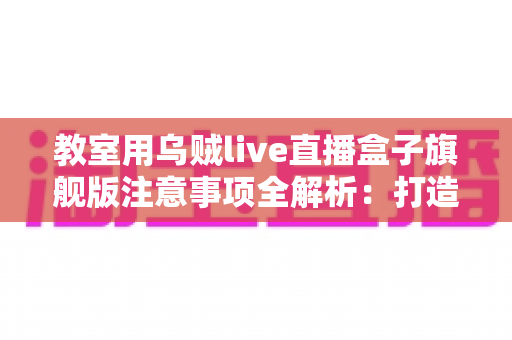 教室用乌贼live直播盒子旗舰版注意事项全解析：打造安全高效课堂直播的实用指南
