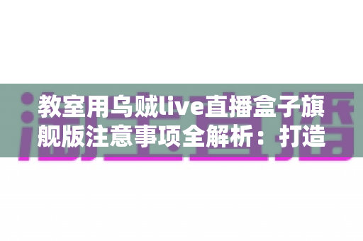 教室用乌贼live直播盒子旗舰版注意事项全解析：打造安全高效课堂直播的实用指南