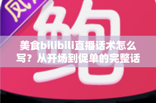 美食bilibili直播话术怎么写？从开场到促单的完整话术打造指南