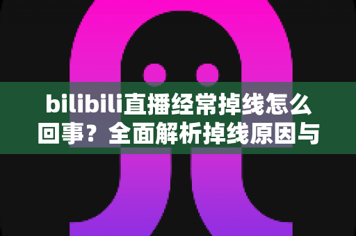 bilibili直播经常掉线怎么回事？全面解析掉线原因与实用解决方案，让你畅享不卡顿的观看体验