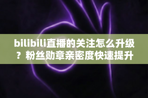 bilibili直播的关注怎么升级？粉丝勋章亲密度快速提升全攻略，助你轻松解锁高等级粉丝特权