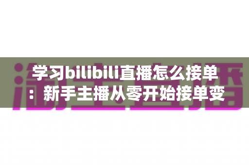 学习bilibili直播怎么接单：新手主播从零开始接单变现的完整实战指南