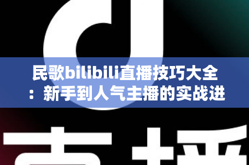民歌bilibili直播技巧大全：新手到人气主播的实战进阶指南