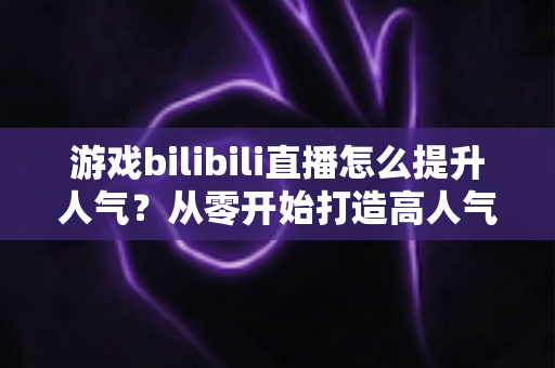 游戏bilibili直播怎么提升人气？从零开始打造高人气直播间的实战攻略