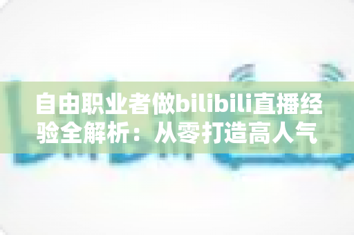 自由职业者做bilibili直播经验全解析：从零打造高人气直播间的实战指南