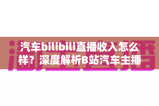 汽车bilibili直播收入怎么样？深度解析B站汽车主播的真实赚钱水平与变现渠道