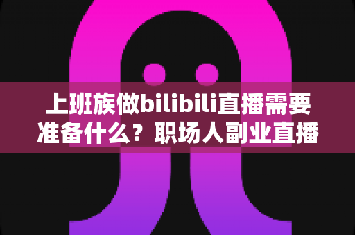 上班族做bilibili直播需要准备什么?职场人副业直播全攻略与必备清单 上班族做bilibili直播需要准备什么?职场人副业直播全攻略与必备清单