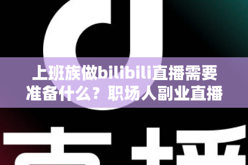 上班族做bilibili直播需要准备什么？职场人副业直播全攻略与必备清单