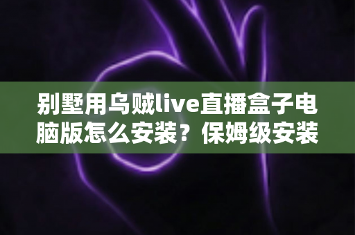 别墅用乌贼live直播盒子电脑版怎么安装？保姆级安装教程与家庭影院优化指南