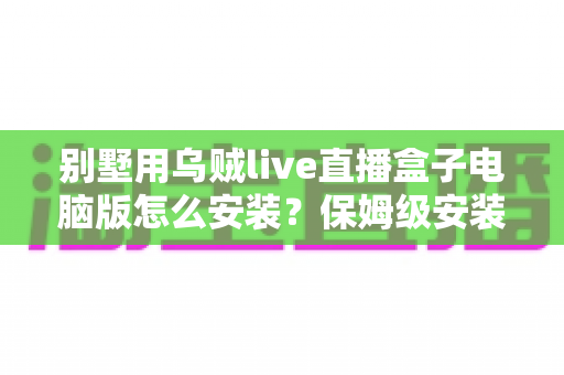 别墅用乌贼live直播盒子电脑版怎么安装？保姆级安装教程与家庭影院优化指南