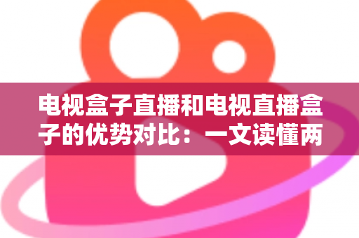 电视盒子直播和电视直播盒子的优势对比：一文读懂两种观影方案的差异，帮您选出最适合的家庭电视设备
