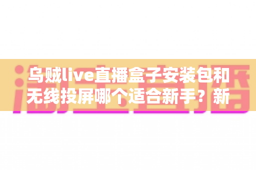 乌贼live直播盒子安装包和无线投屏哪个适合新手?新手必看的两种大屏观影方式全面对比与选择指南 乌贼live直播盒子安装包和无线投屏哪个适合新手?新手必看的两种大屏观影方式全面对比与选择指南