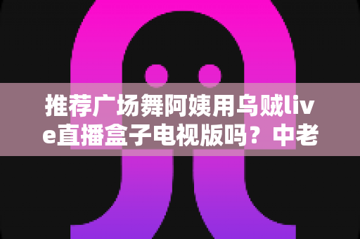 推荐广场舞阿姨用乌贼live直播盒子电视版吗？中老年舞蹈爱好者的深度选购与使用指南