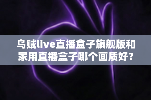 乌贼live直播盒子旗舰版和家用直播盒子哪个画质好？深度画质对比与选购指南