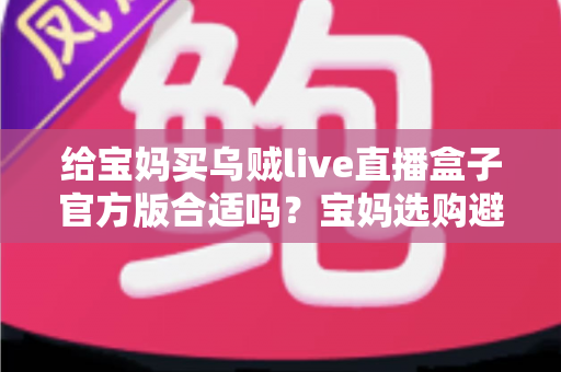 给宝妈买乌贼live直播盒子官方版合适吗？宝妈选购避坑指南与实用建议全解析