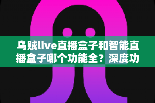 乌贼live直播盒子和智能直播盒子哪个功能全?深度功能对比与选购指南一文读懂 乌贼live直播盒子和智能直播盒子哪个功能全?深度功能对比与选购指南一文读懂