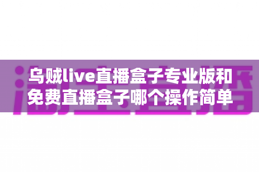 乌贼live直播盒子专业版和免费直播盒子哪个操作简单?新手友好度全面对比解析 乌贼live直播盒子专业版和免费直播盒子哪个操作简单?新手友好度全面对比解析