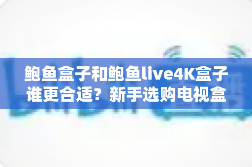 鲍鱼盒子和鲍鱼live4K盒子谁更合适？新手选购电视盒子必看的深度对比指南