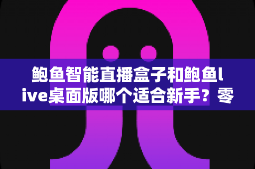 鲍鱼智能直播盒子和鲍鱼live桌面版哪个适合新手？零基础入行直播的深度选购指南与避坑手册