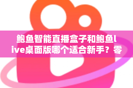 鲍鱼智能直播盒子和鲍鱼live桌面版哪个适合新手？零基础入行直播的深度选购指南与避坑手册