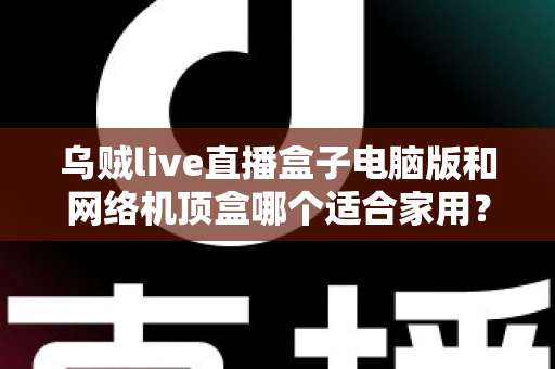 乌贼live直播盒子电脑版和网络机顶盒哪个适合家用？——家庭观影设备深度对比与选购全指南