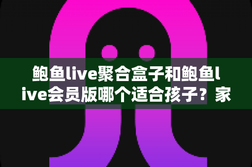 鲍鱼live聚合盒子和鲍鱼live会员版哪个适合孩子？家长必读的全面安全指南与理性选择分析