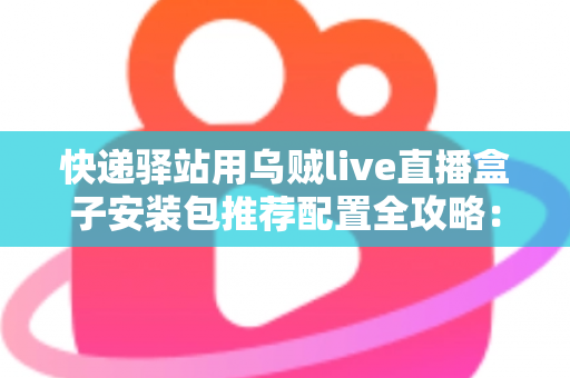 快递驿站用乌贼live直播盒子安装包推荐配置全攻略：打造高效驿站直播间