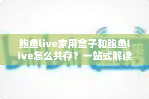 鲍鱼live家用盒子和鲍鱼live怎么共存?一站式解读双端协同使用全攻略 鲍鱼live家用盒子和鲍鱼live怎么共存?一站式解读双端协同使用全攻略