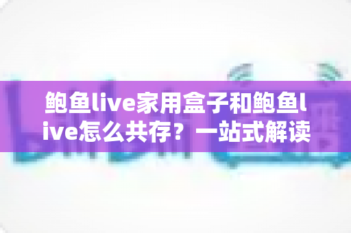 鲍鱼live家用盒子和鲍鱼live怎么共存？一站式解读双端协同使用全攻略