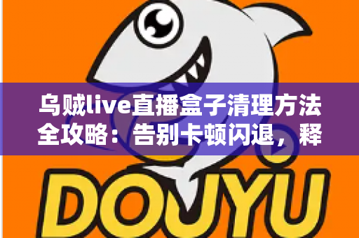 乌贼live直播盒子清理方法全攻略:告别卡顿闪退,释放存储空间,畅享流畅直播体验 乌贼live直播盒子清理方法全攻略:告别卡顿闪退,释放存储空间,畅享流畅直播体验