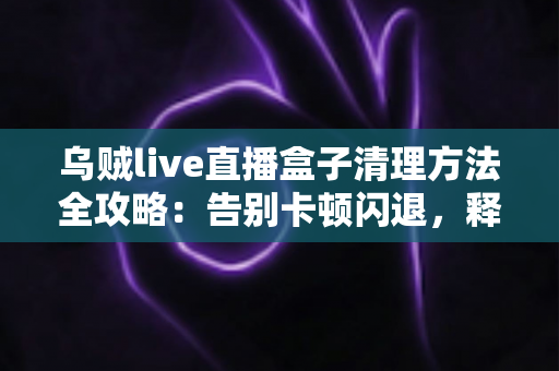乌贼live直播盒子清理方法全攻略：告别卡顿闪退，释放存储空间，畅享流畅直播体验