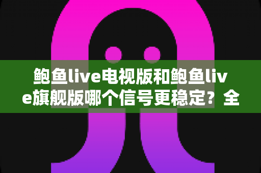 鲍鱼live电视版和鲍鱼live旗舰版哪个信号更稳定？全面对比解析助你选出更稳的观看方案