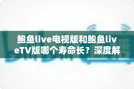 鲍鱼live电视版和鲍鱼liveTV版哪个寿命长？深度解析两版本使用寿命差异与保养秘诀