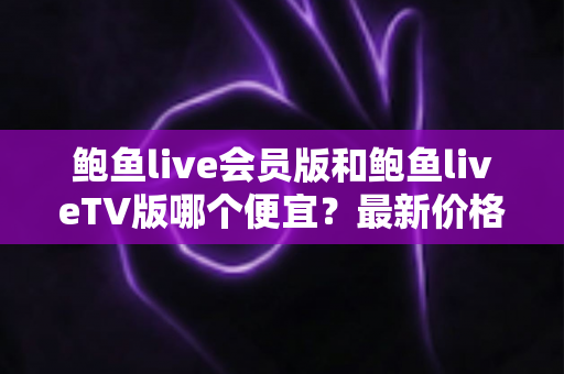 鲍鱼live会员版和鲍鱼liveTV版哪个便宜？最新价格对比与省钱选购全攻略