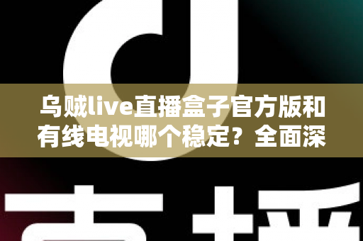 乌贼live直播盒子官方版和有线电视哪个稳定？全面深度对比帮你选出最靠谱的观影方案