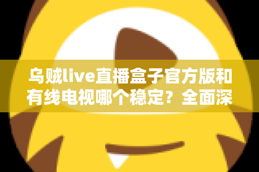 乌贼live直播盒子官方版和有线电视哪个稳定？全面深度对比帮你选出最靠谱的观影方案