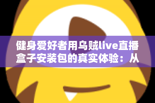 健身爱好者用乌贼live直播盒子安装包的真实体验:从下载安装到居家跟练的全流程实测心得 健身爱好者用乌贼live直播盒子安装包的真实体验:从下载安装到居家跟练的全流程实测心得