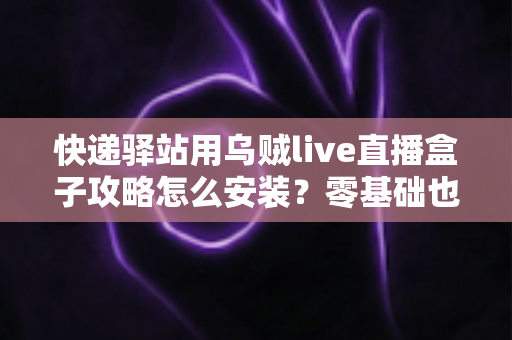 快递驿站用乌贼live直播盒子攻略怎么安装？零基础也能快速上手的完整安装教程