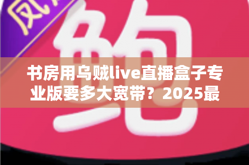 书房用乌贼live直播盒子专业版要多大宽带?2025最新带宽需求解析与书房网络优化全指南 书房用乌贼live直播盒子专业版要多大宽带?2025最新带宽需求解析与书房网络优化全指南