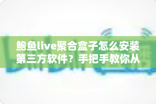 鲍鱼live聚合盒子怎么安装第三方软件？手把手教你从零开始的完整安装教程与安全避坑指南