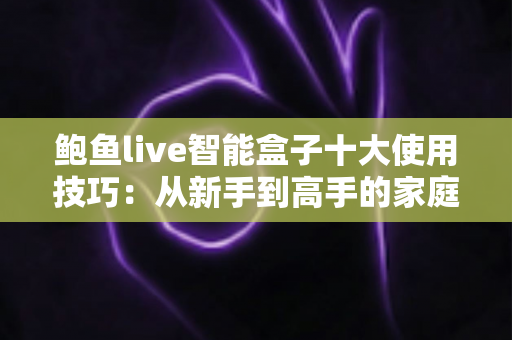 鲍鱼live智能盒子十大使用技巧：从新手到高手的家庭影音优化全攻略