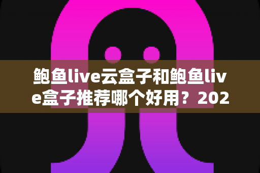 鲍鱼live云盒子和鲍鱼live盒子推荐哪个好用？2025最新选购指南与深度对比分析