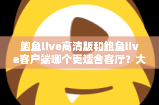 鲍鱼live高清版和鲍鱼live客户端哪个更适合客厅？大屏观影完整选购指南